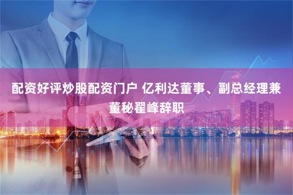 配资好评炒股配资门户 亿利达董事、副总经理兼董秘翟峰辞职