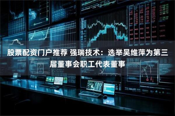 股票配资门户推荐 强瑞技术：选举吴维萍为第三届董事会职工代表董事