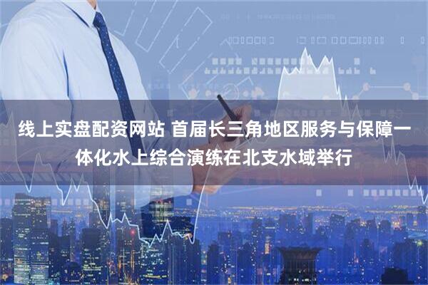 线上实盘配资网站 首届长三角地区服务与保障一体化水上综合演练在北支水域举行