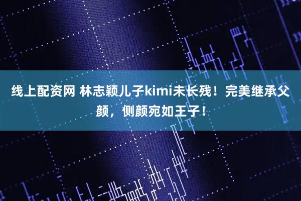 线上配资网 林志颖儿子kimi未长残！完美继承父颜，侧颜宛如王子！