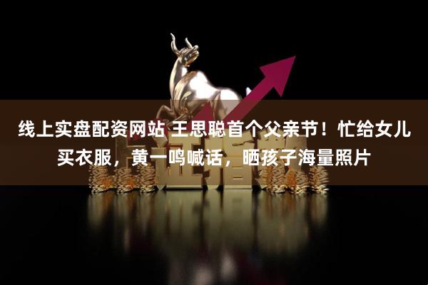线上实盘配资网站 王思聪首个父亲节！忙给女儿买衣服，黄一鸣喊话，晒孩子海量照片