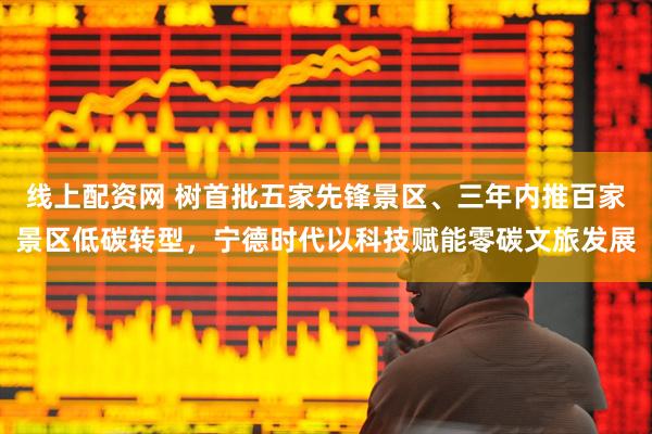 线上配资网 树首批五家先锋景区、三年内推百家景区低碳转型，宁德时代以科技赋能零碳文旅发展