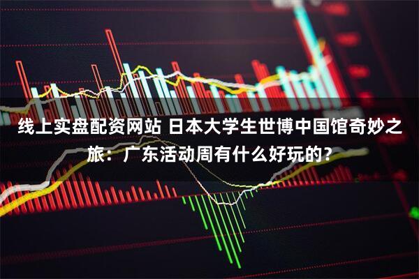 线上实盘配资网站 日本大学生世博中国馆奇妙之旅：广东活动周有什么好玩的？