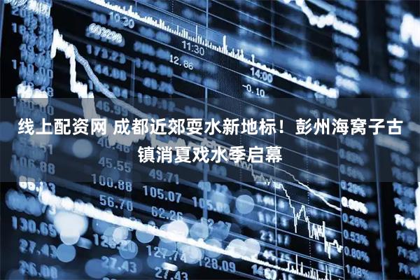 线上配资网 成都近郊耍水新地标！彭州海窝子古镇消夏戏水季启幕