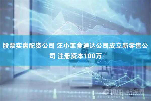股票实盘配资公司 汪小菲食通达公司成立新零售公司 注册资本100万