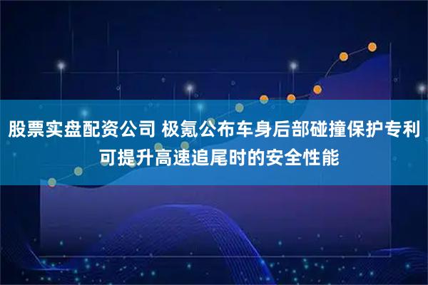 股票实盘配资公司 极氪公布车身后部碰撞保护专利  可提升高速追尾时的安全性能