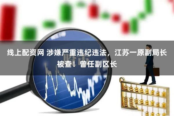 线上配资网 涉嫌严重违纪违法，江苏一原副局长被查！曾任副区长