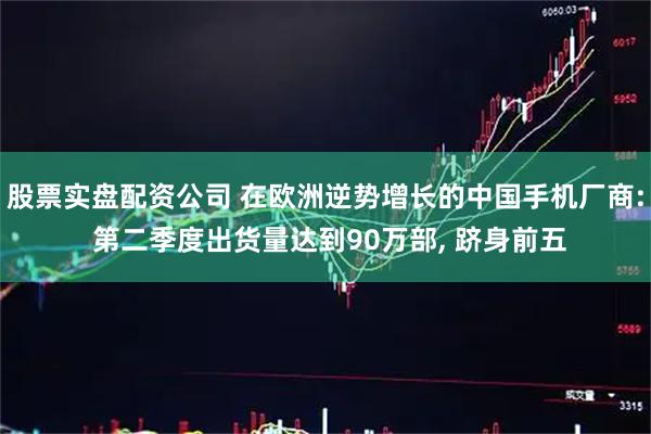 股票实盘配资公司 在欧洲逆势增长的中国手机厂商: 第二季度出货量达到90万部, 跻身前五