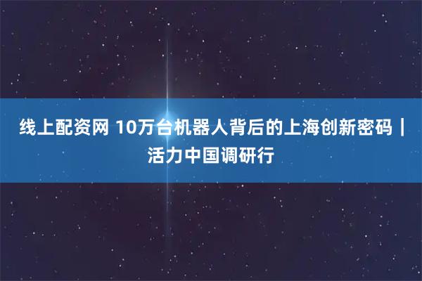 线上配资网 10万台机器人背后的上海创新密码｜活力中国调研行