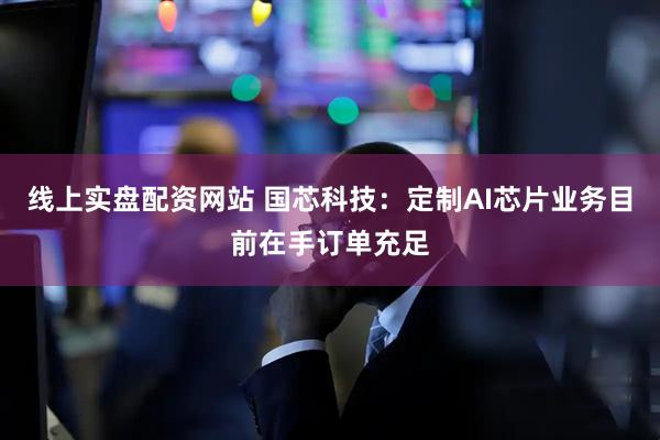 线上实盘配资网站 国芯科技：定制AI芯片业务目前在手订单充足