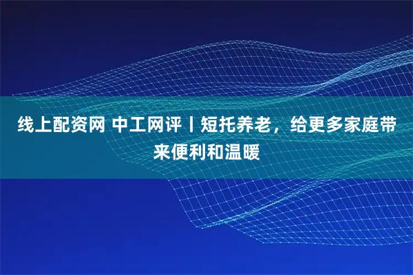 线上配资网 中工网评丨短托养老，给更多家庭带来便利和温暖