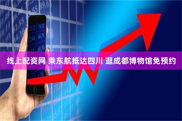线上配资网 乘东航抵达四川 逛成都博物馆免预约