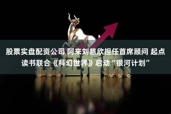 股票实盘配资公司 阿来刘慈欣担任首席顾问 起点读书联合《科幻世界》启动“银河计划”