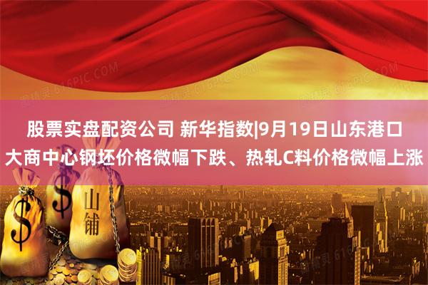 股票实盘配资公司 新华指数|9月19日山东港口大商中心钢坯价格微幅下跌、热轧C料价格微幅上涨