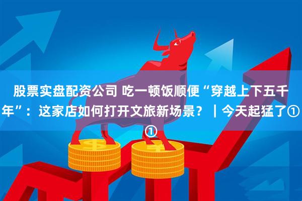 股票实盘配资公司 吃一顿饭顺便“穿越上下五千年”：这家店如何打开文旅新场景？｜今天起猛了①