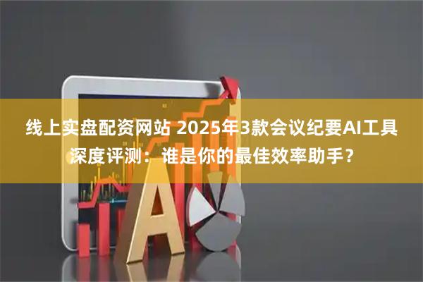 线上实盘配资网站 2025年3款会议纪要AI工具深度评测：谁是你的最佳效率助手？