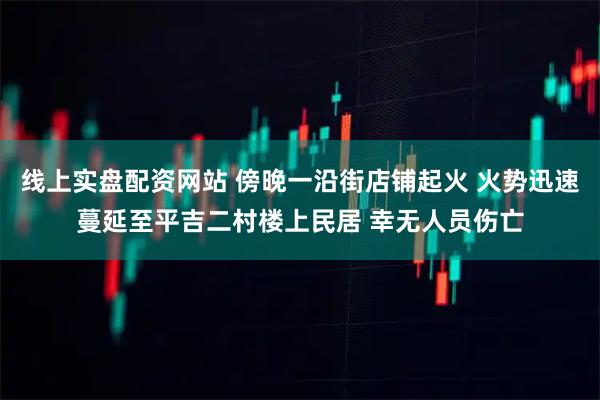 线上实盘配资网站 傍晚一沿街店铺起火 火势迅速蔓延至平吉二村楼上民居 幸无人员伤亡