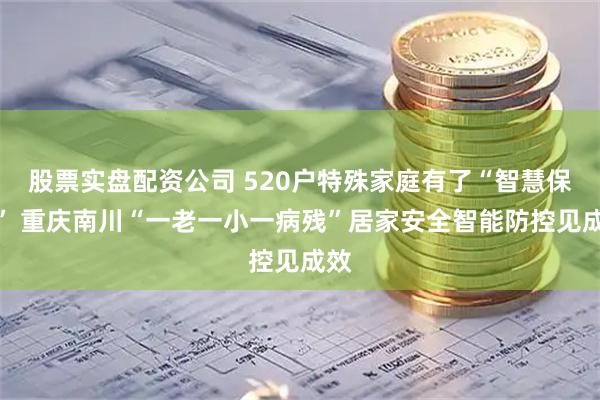 股票实盘配资公司 520户特殊家庭有了“智慧保镖” 重庆南川“一老一小一病残”居家安全智能防控见成效