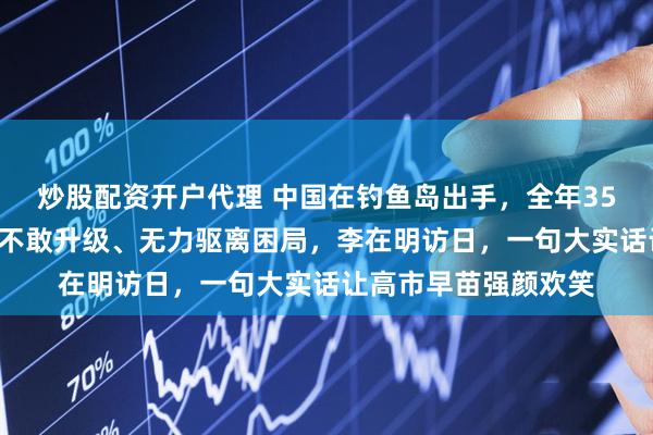 炒股配资开户代理 中国在钓鱼岛出手，全年357天巡航！日本陷入不敢升级、无力驱离困局，李在明访日，一句大实话让高市早苗强颜欢笑